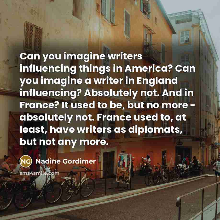 “Can you imagine writers influencing things in America? Can you imagine a writer in England influencing? Absolutely not. And in France? It used to be, but no more - absolutely not. France used to, at least, have writers as diplomats, but not any more.” quote by Nadine Gordimer