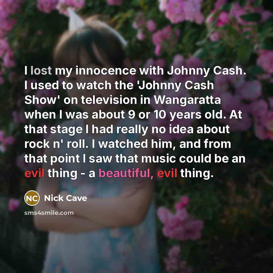 “I lost my innocence with Johnny Cash. I used to watch the 'Johnny Cash Show' on television in Wangaratta when I was about 9 or 10 years old. At that stage I had really no idea about rock n' roll. I watched him, and from that point I saw that music could be an evil thing - a beautiful, evil thing.” quote by Nick Cave