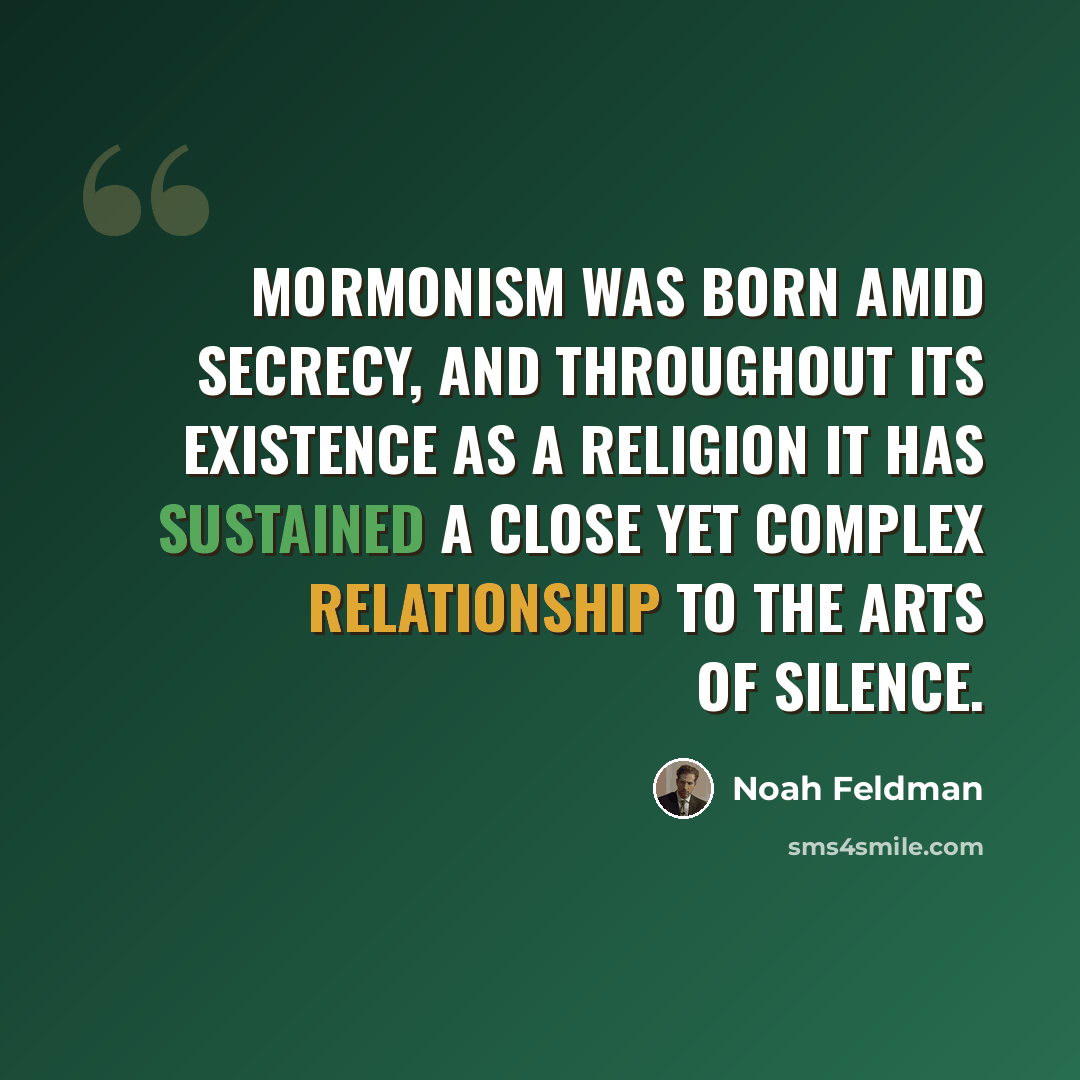 “Mormonism was born amid secrecy, and throughout its existence as a religion it has sustained a close yet complex relationship to the arts of silence.” quote by Noah Feldman