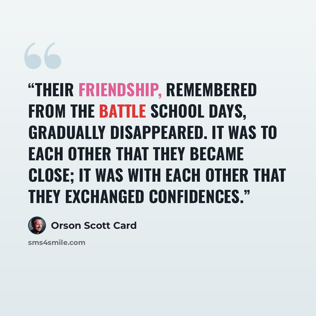“Their friendship, remembered from the battle school days, gradually disappeared. It was to each other that they became close; it was with each other that they exchanged confidences.” quote by Orson Scott Card