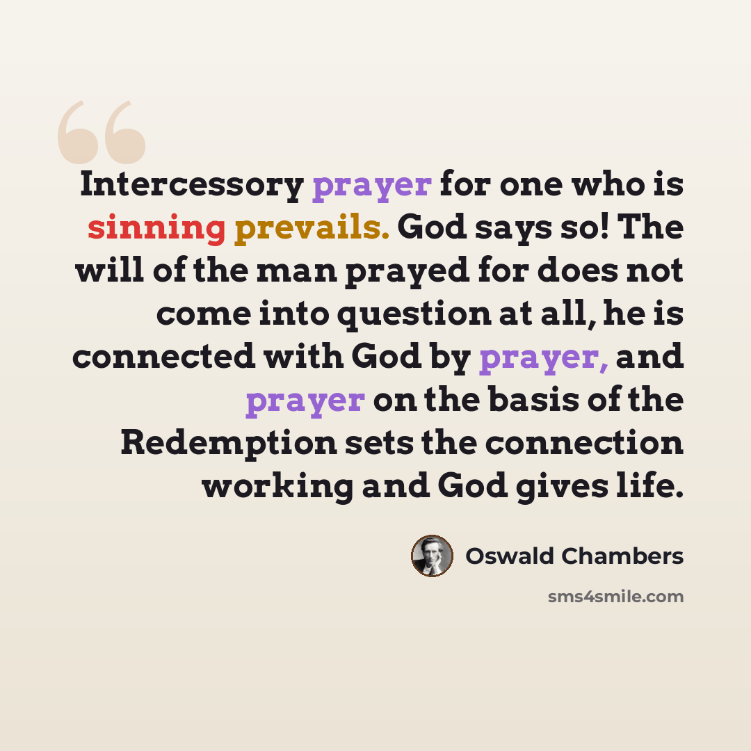 “Intercessory prayer for one who is sinning prevails. God says so! The will of the man prayed for does not come into question at all, he is connected with God by prayer, and prayer on the basis of the Redemption sets the connection working and God gives life.” quote by Oswald Chambers
