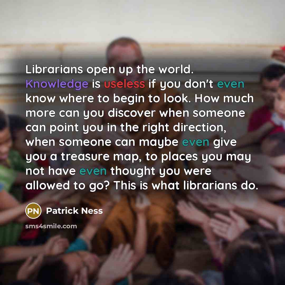 “Librarians open up the world. Knowledge is useless if you don't even know where to begin to look. How much more can you discover when someone can point you in the right direction, when someone can maybe even give you a treasure map, to places you may not have even thought you were allowed to go?…” quote by Patrick Ness