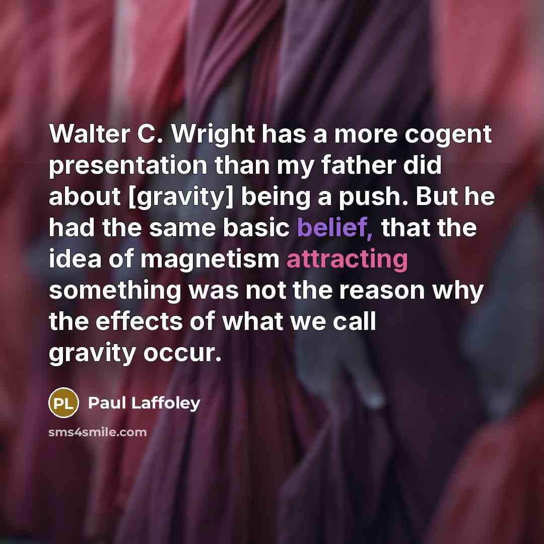 “Walter C. Wright has a more cogent presentation than my father did about [gravity] being a push. But he had the same basic belief, that the idea of magnetism attracting something was not the reason why the effects of what we call gravity occur.” quote by Paul Laffoley