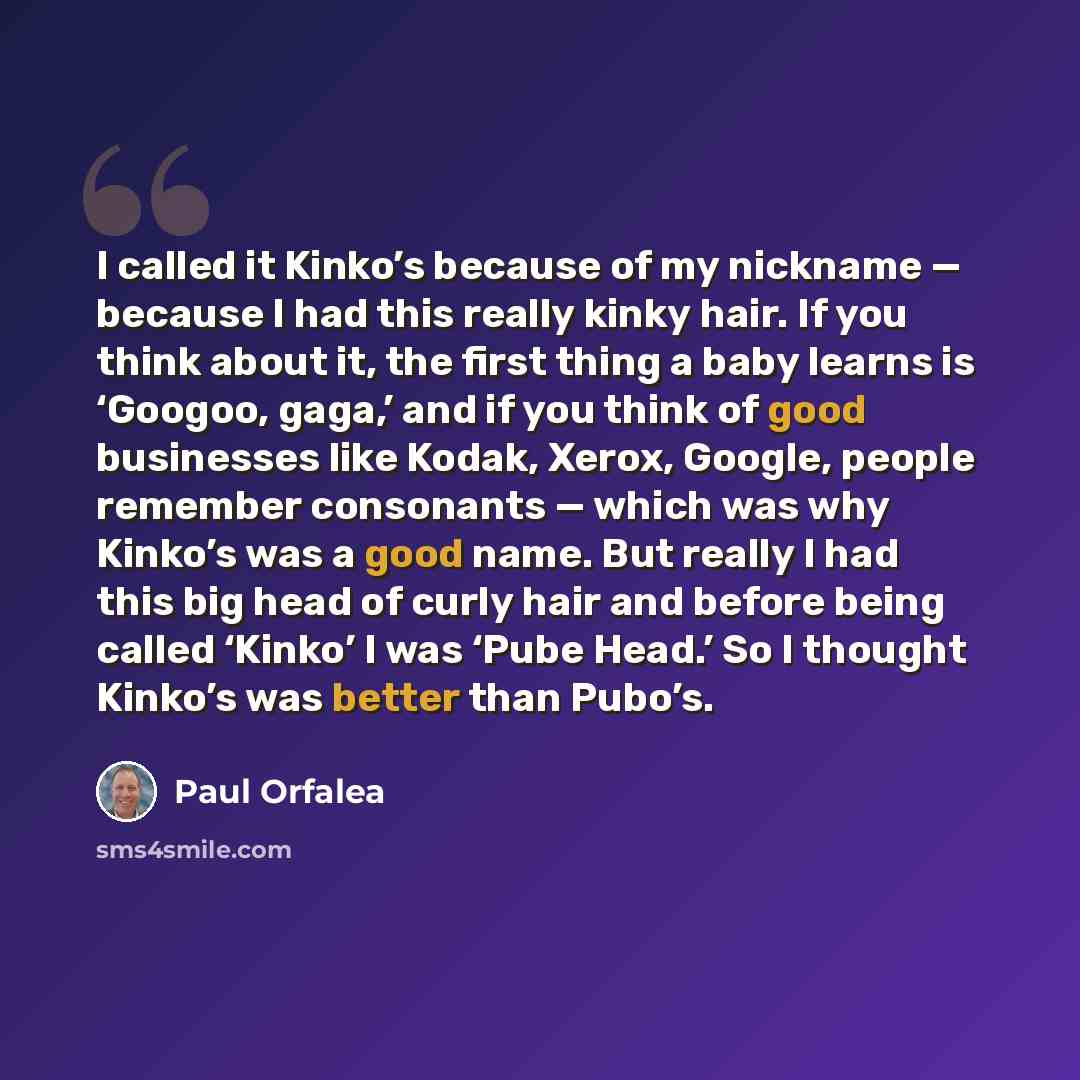 “I called it Kinko’s because of my nickname — because I had this really kinky hair. If you think about it, the first thing a baby learns is ‘Googoo, gaga,’ and if you think of good businesses like Kodak, Xerox, Google, people remember consonants — which was why Kinko’s was a good name. But really I…” quote by Paul Orfalea