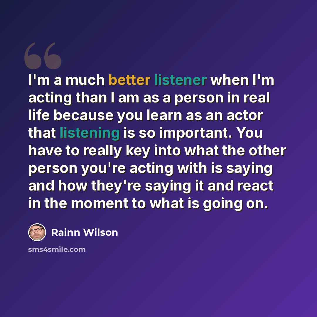 “I'm a much better listener when I'm acting than I am as a person in real life because you learn as an actor that listening is so important. You have to really key into what the other person you're acting with is saying and how they're saying it and react in the moment to what is going on.” quote by Rainn Wilson