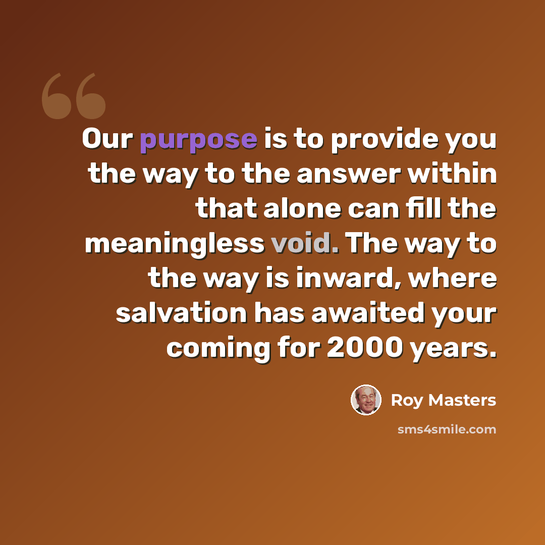 “Our purpose is to provide you the way to the answer within that alone can fill the meaningless void. The way to the way is inward, where salvation has awaited your coming for 2000 years.” quote by Roy Masters