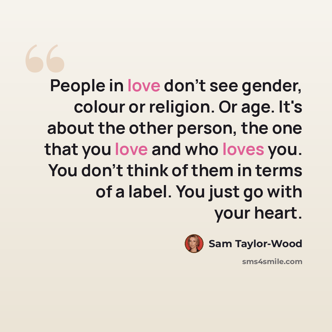 “People in love don't see gender, colour or religion. Or age. It's about the other person, the one that you love and who loves you. You don't think of them in terms of a label. You just go with your heart.” quote by Sam Taylor-Wood