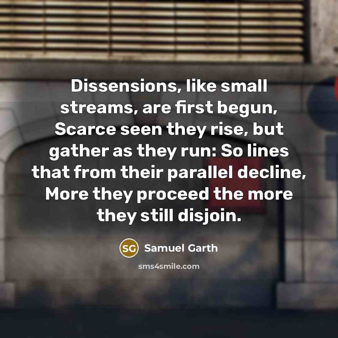 “Dissensions, like small streams, are first begun, Scarce seen they rise, but gather as they run: So lines that from their parallel decline, More they proceed the more they still disjoin.” quote by Samuel Garth