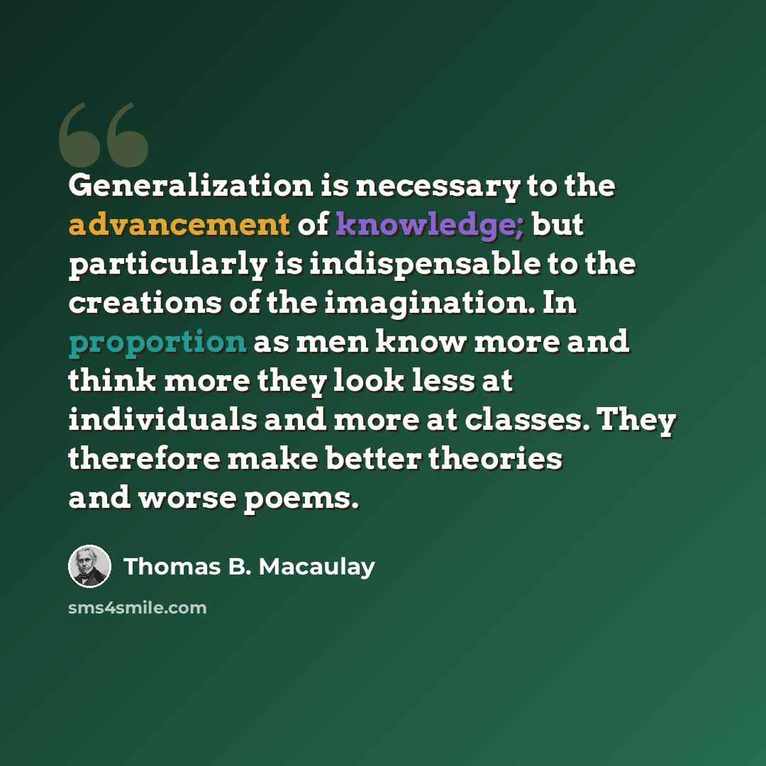 “Generalization is necessary to the advancement of knowledge; but particularly is indispensable to the creations of the imagination. In proportion as men know more and think more they look less at individuals and more at classes. They therefore make better theories and worse poems.” quote by Thomas B. Macaulay