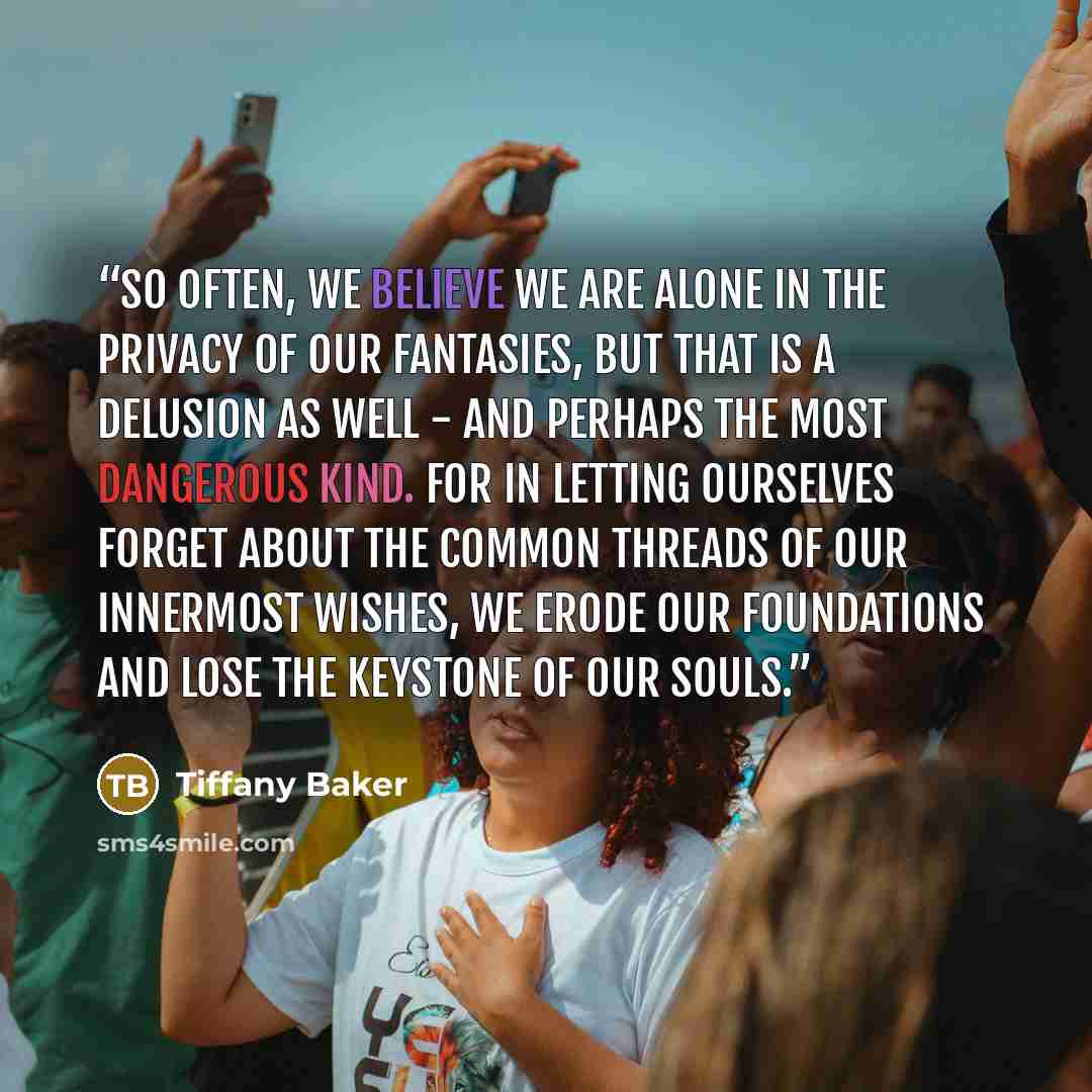 “So often, we believe we are alone in the privacy of our fantasies, but that is a delusion as well - and perhaps the most dangerous kind. For in letting ourselves forget about the common threads of our innermost wishes, we erode our foundations and lose the keystone of our souls.” quote by Tiffany Baker