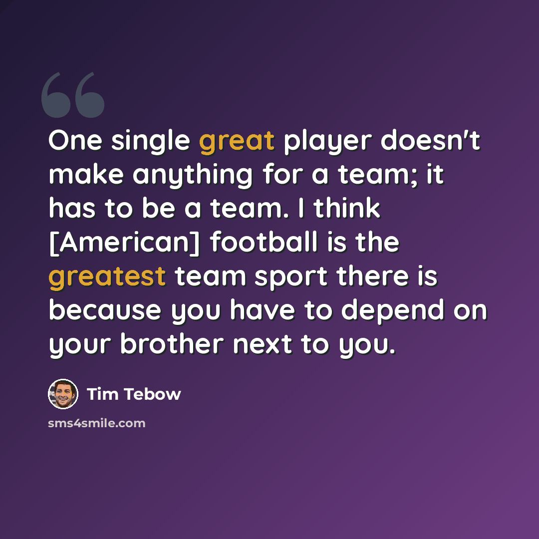 “One single great player doesn't make anything for a team; it has to be a team. I think [American] football is the greatest team sport there is because you have to depend on your brother next to you.” quote by Tim Tebow