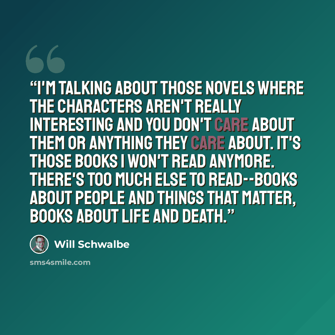 “I'm talking about those novels where the characters aren't really interesting and you don't care about them or anything they care about. It's those books I won't read anymore. There's too much else to read--books about people and things that matter, books about life and death.” quote by Will Schwalbe