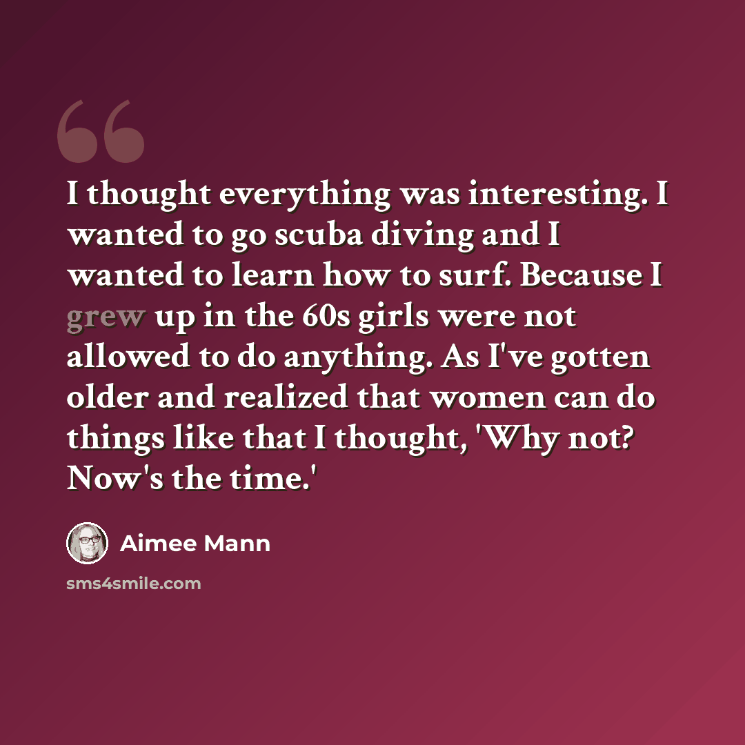 “I thought everything was interesting. I wanted to go scuba diving and I wanted to learn how to surf. Because I grew up in the 60s girls were not allowed to do anything. As I've gotten older and realized that women can do things like that I thought, 'Why not? Now's the time.'” quote by Aimee Mann