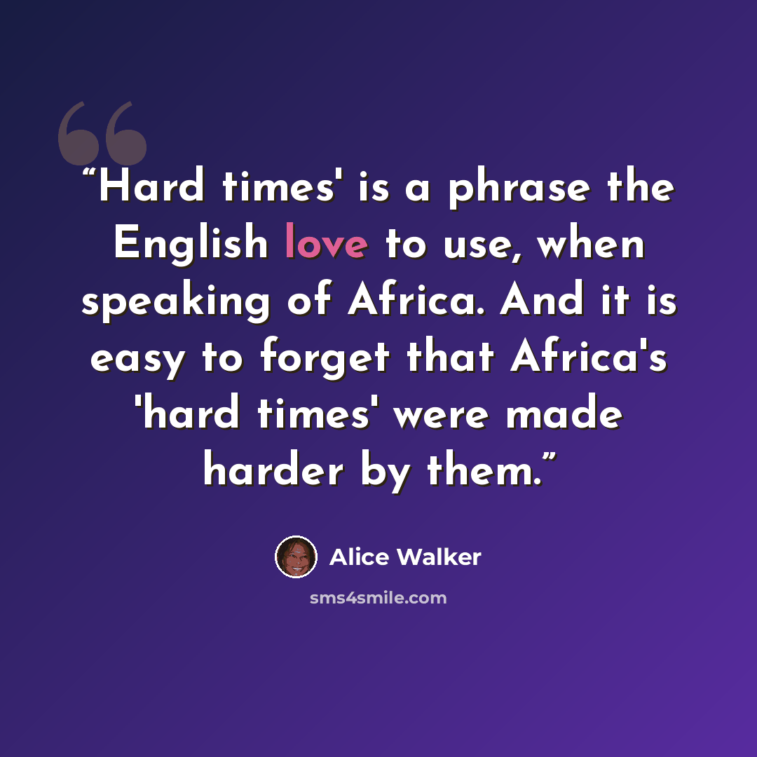 “Hard times' is a phrase the English love to use, when speaking of Africa. And it is easy to forget that Africa's 'hard times' were made harder by them.” quote by Alice Walker