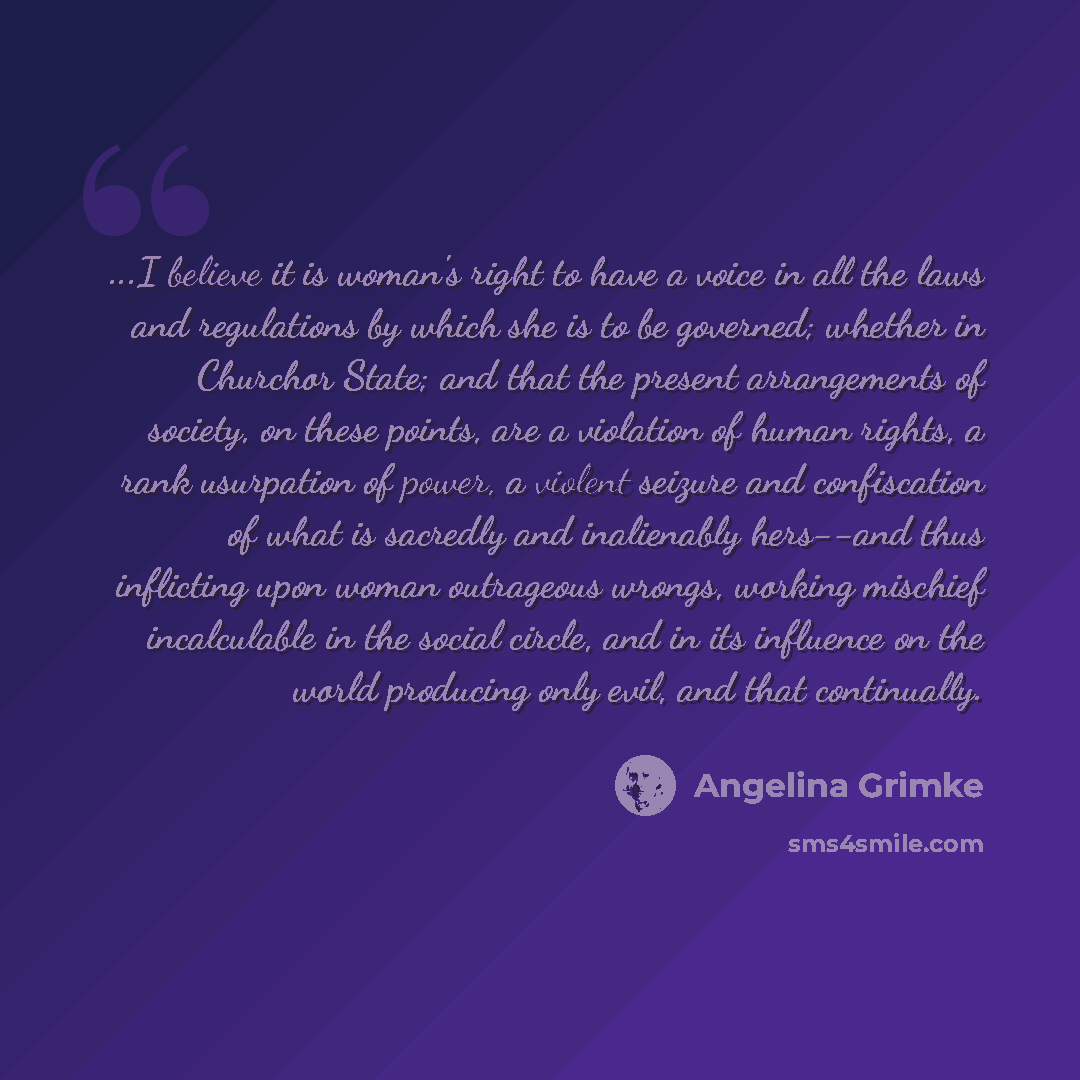 “...I believe it is woman's right to have a voice in all the laws and regulations by which she is to be governed; whether in Churchor State; and that the present arrangements of society, on these points, are a violation of human rights, a rank usurpation of power, a violent seizure and confiscation…” quote by Angelina Grimke