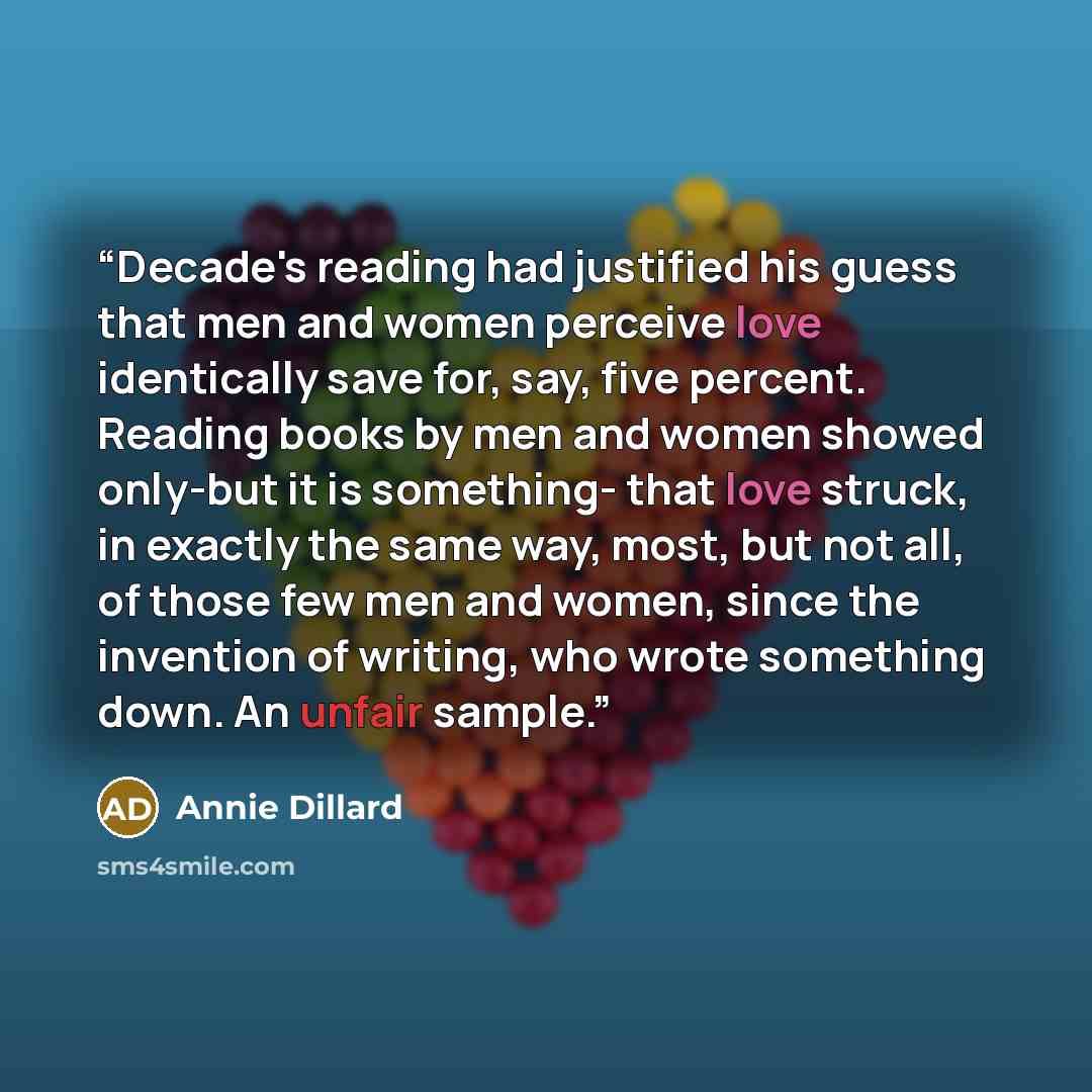 “Decade's reading had justified his guess that men and women perceive love identically save for, say, five percent. Reading books by men and women showed only-but it is something- that love struck, in exactly the same way, most, but not all, of those few men and women, since the invention of…” quote by Annie Dillard