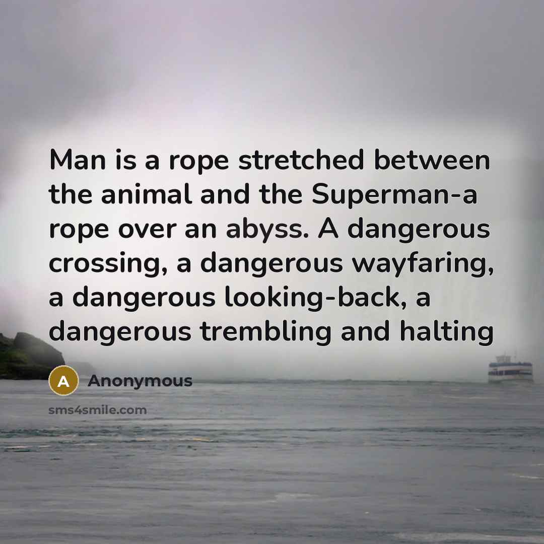 “Man is a rope stretched between the animal and the Superman-a rope over an abyss. A dangerous crossing, a dangerous wayfaring, a dangerous looking-back, a dangerous trembling and halting” quote by Anonymous
