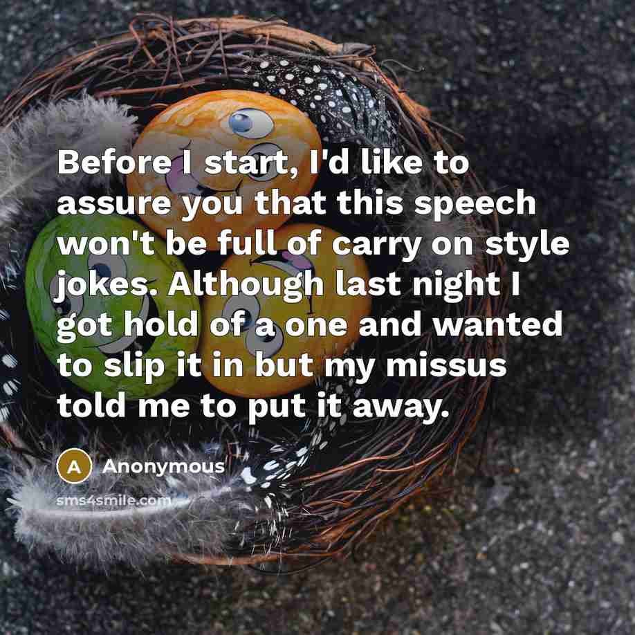 “Before I start, I'd like to assure you that this speech won't be full of carry on style jokes. Although last night I got hold of a one and wanted to slip it in but my missus told me to put it away.” quote by Anonymous