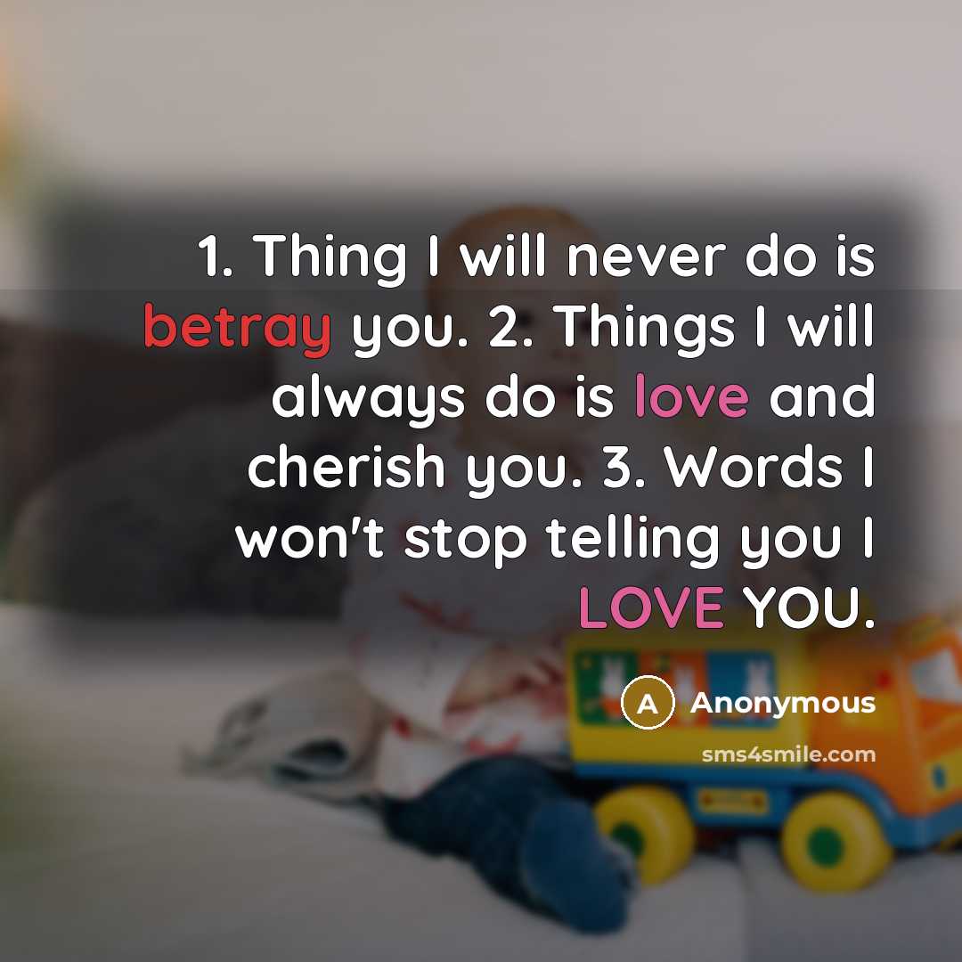“1. Thing I will never do is betray you. 2. Things I will always do is love and cherish you. 3. Words I won't stop telling you I LOVE YOU.” quote by Anonymous