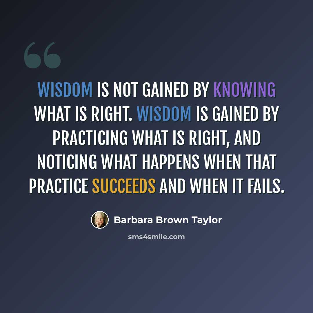 “Wisdom is not gained by knowing what is right. Wisdom is gained by practicing what is right, and noticing what happens when that practice succeeds and when it fails.” quote by Barbara Brown Taylor