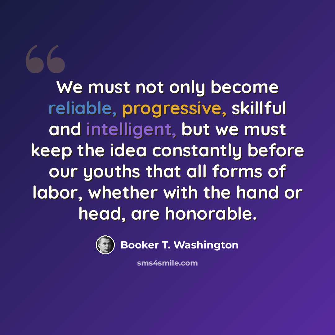 “We must not only become reliable, progressive, skillful and intelligent, but we must keep the idea constantly before our youths that all forms of labor, whether with the hand or head, are honorable.” quote by Booker T. Washington