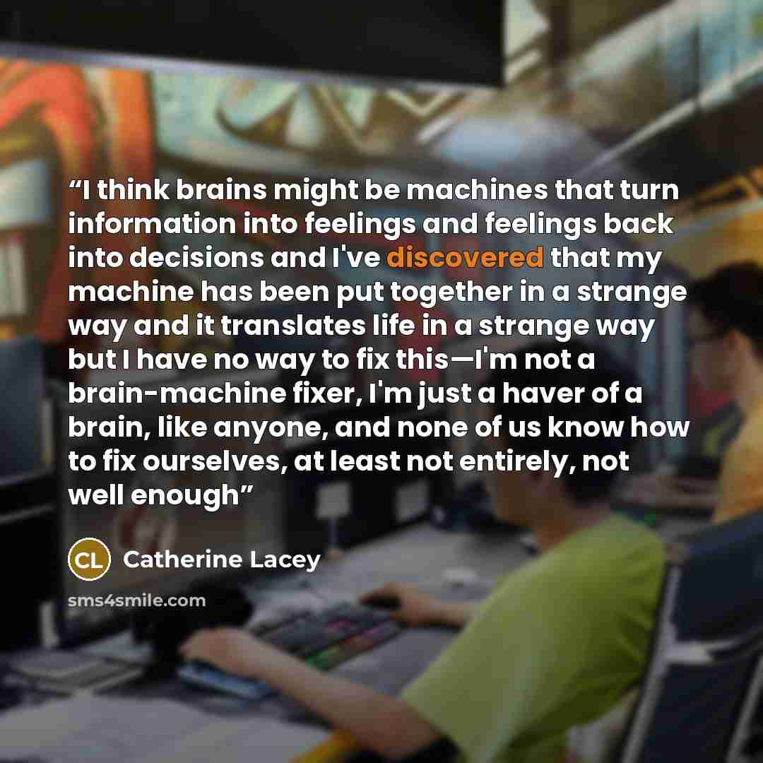 “I think brains might be machines that turn information into feelings and feelings back into decisions and I've discovered that my machine has been put together in a strange way and it translates life in a strange way but I have no way to fix this—I'm not a brain-machine fixer, I'm just a haver of…” quote by Catherine Lacey