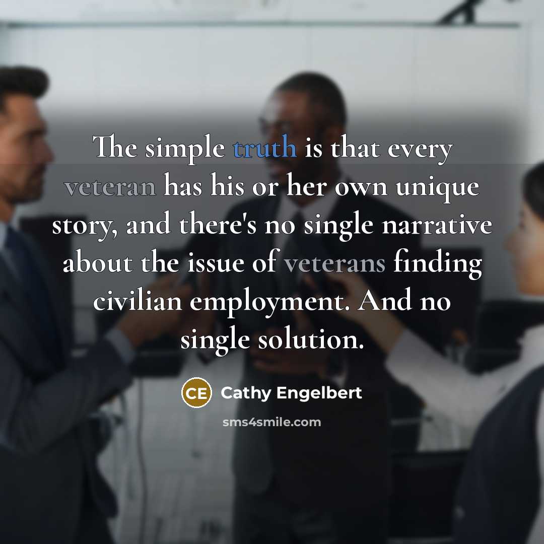 “The simple truth is that every veteran has his or her own unique story, and there's no single narrative about the issue of veterans finding civilian employment. And no single solution.” quote by Cathy Engelbert