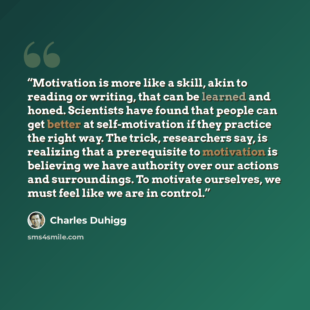 “Motivation is more like a skill, akin to reading or writing, that can be learned and honed. Scientists have found that people can get better at self-motivation if they practice the right way. The trick, researchers say, is realizing that a prerequisite to motivation is believing we have authority…” quote by Charles Duhigg