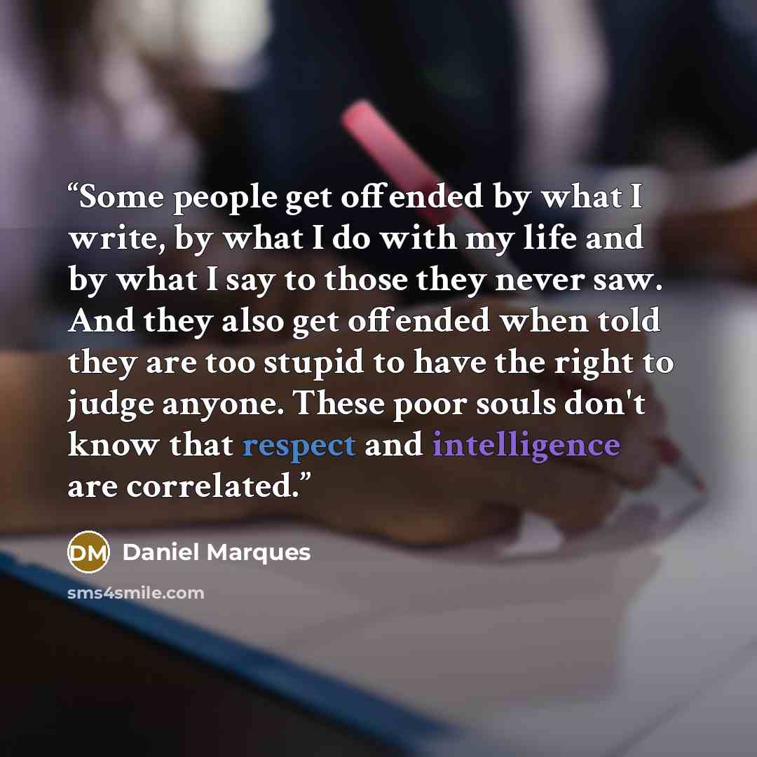 “Some people get offended by what I write, by what I do with my life and by what I say to those they never saw. And they also get offended when told they are too stupid to have the right to judge anyone. These poor souls don't know that respect and intelligence are correlated.” quote by Daniel Marques