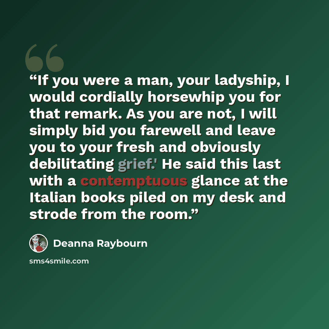 “If you were a man, your ladyship, I would cordially horsewhip you for that remark. As you are not, I will simply bid you farewell and leave you to your fresh and obviously debilitating grief.' He said this last with a contemptuous glance at the Italian books piled on my desk and strode from the…” quote by Deanna Raybourn