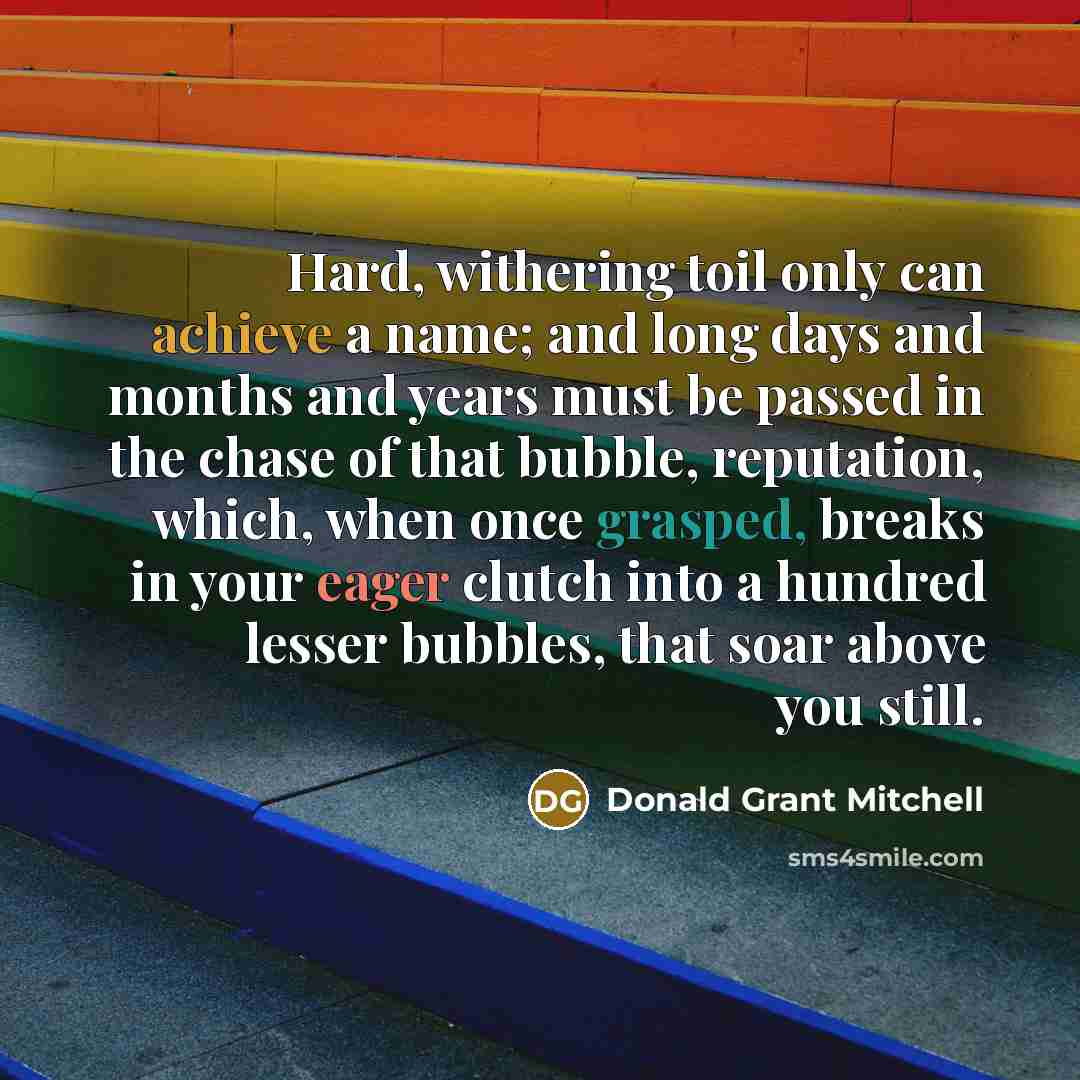 “Hard, withering toil only can achieve a name; and long days and months and years must be passed in the chase of that bubble, reputation, which, when once grasped, breaks in your eager clutch into a hundred lesser bubbles, that soar above you still.” quote by Donald Grant Mitchell