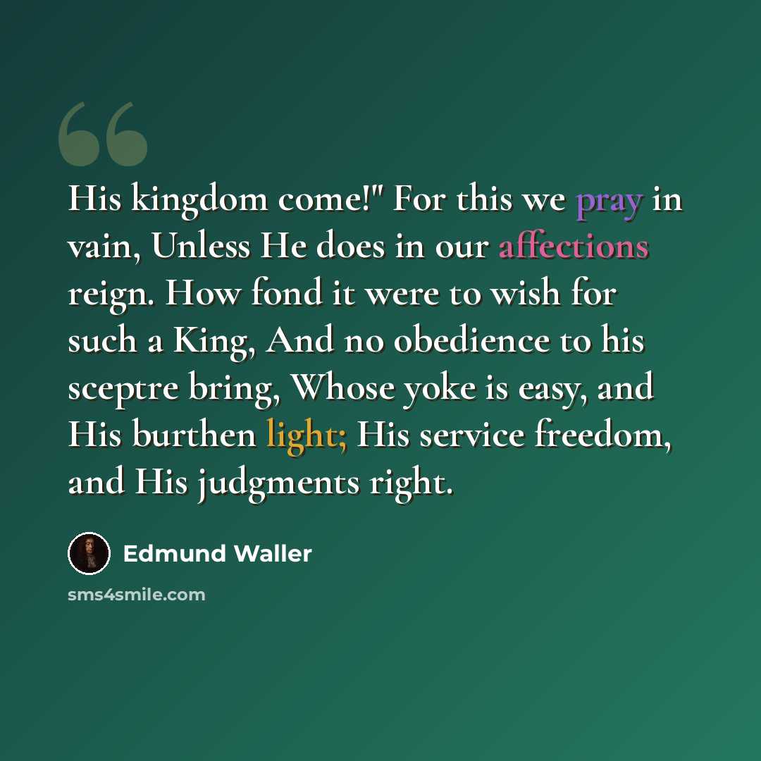 “His kingdom come!" For this we pray in vain, Unless He does in our affections reign. How fond it were to wish for such a King, And no obedience to his sceptre bring, Whose yoke is easy, and His burthen light; His service freedom, and His judgments right.” quote by Edmund Waller