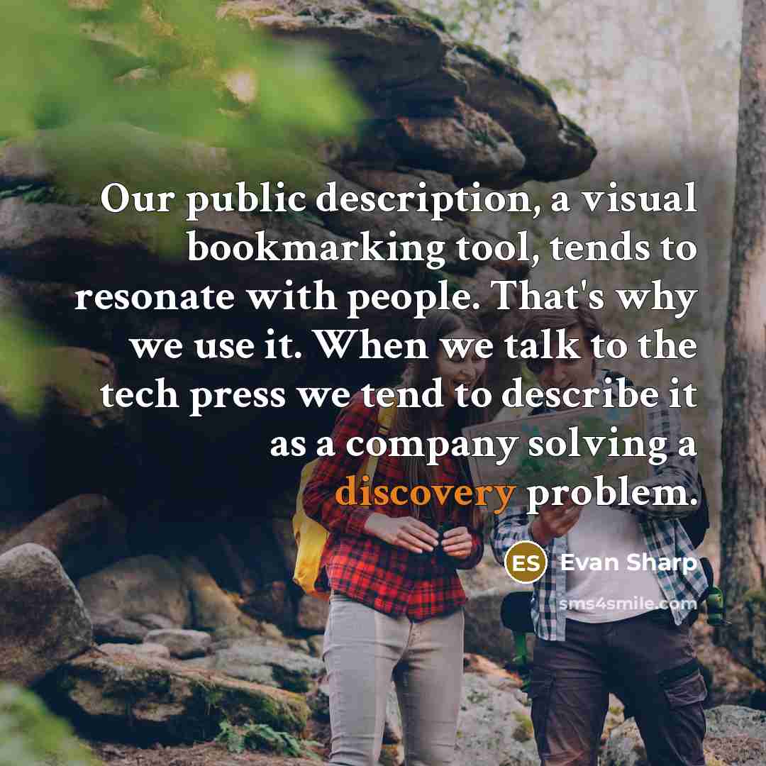 “Our public description, a visual bookmarking tool, tends to resonate with people. That's why we use it. When we talk to the tech press we tend to describe it as a company solving a discovery problem.” quote by Evan Sharp