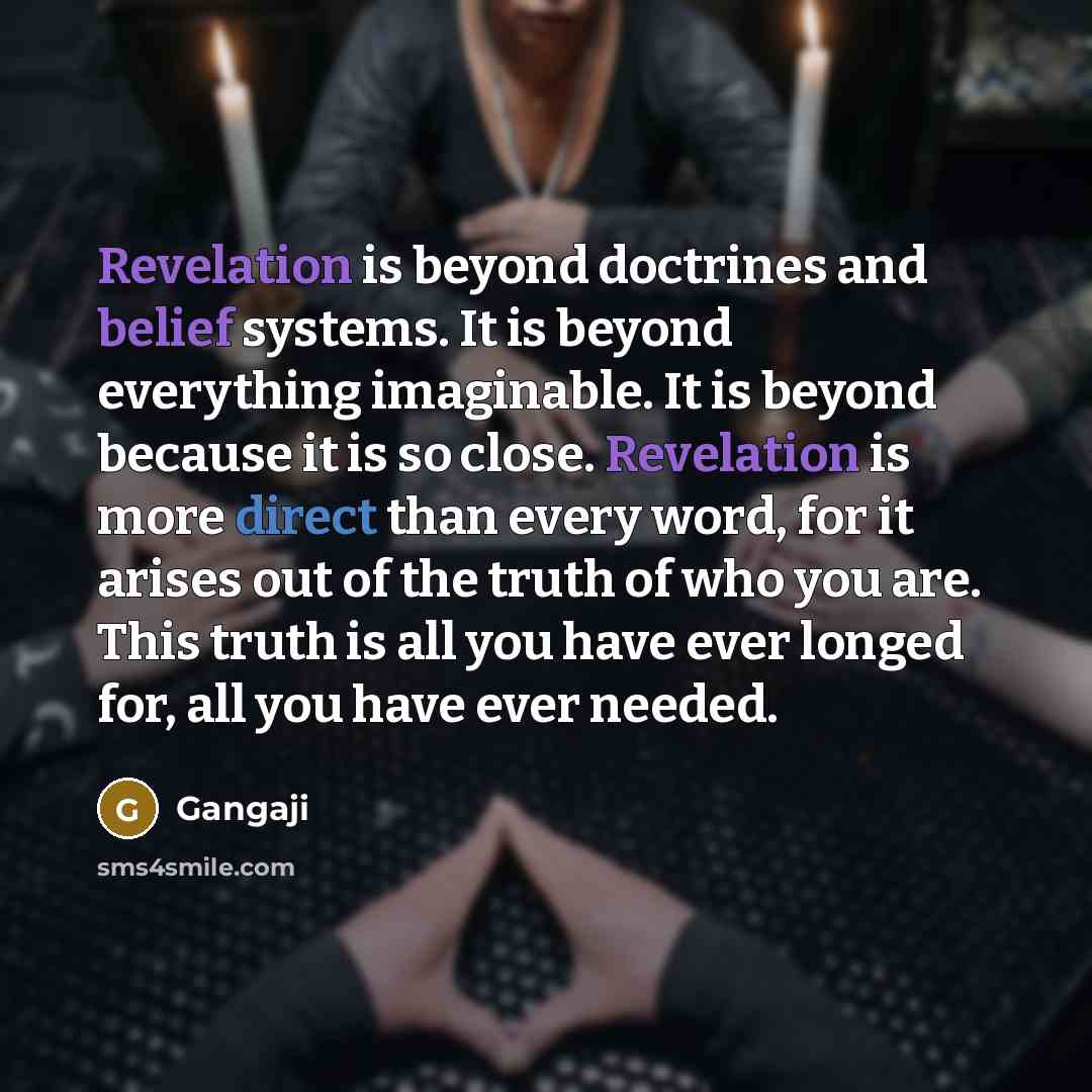 “Revelation is beyond doctrines and belief systems. It is beyond everything imaginable. It is beyond because it is so close. Revelation is more direct than every word, for it arises out of the truth of who you are. This truth is all you have ever longed for, all you have ever needed.” quote by Gangaji