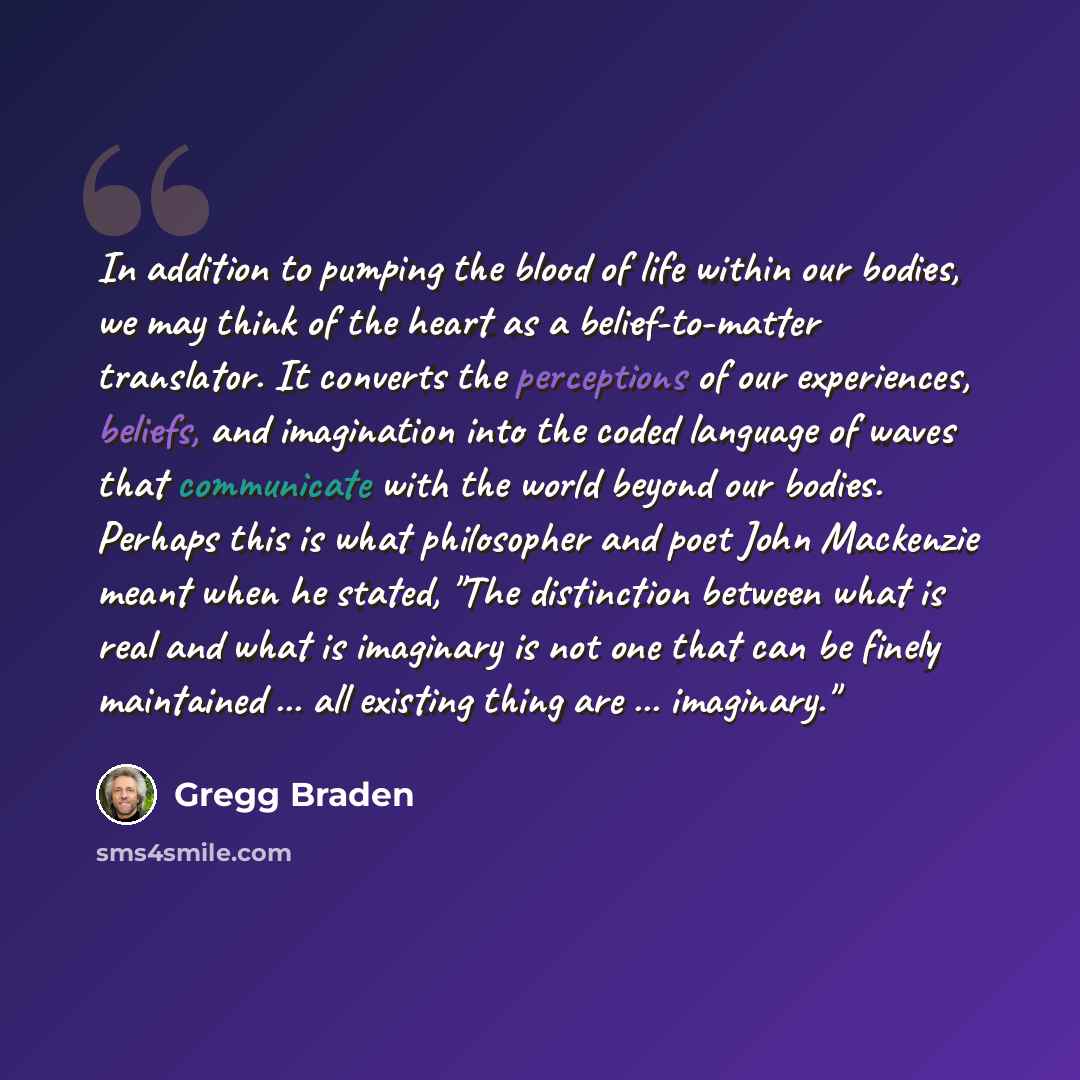 “In addition to pumping the blood of life within our bodies, we may think of the heart as a belief-to-matter translator. It converts the perceptions of our experiences, beliefs, and imagination into the coded language of waves that communicate with the world beyond our bodies. Perhaps this is what…” quote by Gregg Braden