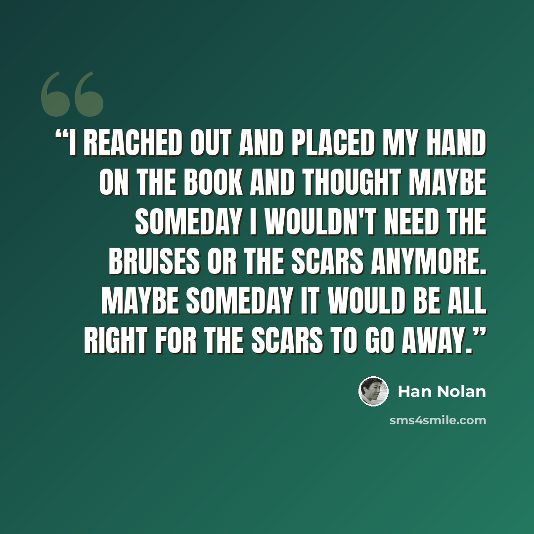 “I reached out and placed my hand on the book and thought maybe someday I wouldn't need the bruises or the scars anymore. Maybe someday it would be all right for the scars to go away.” quote by Han Nolan