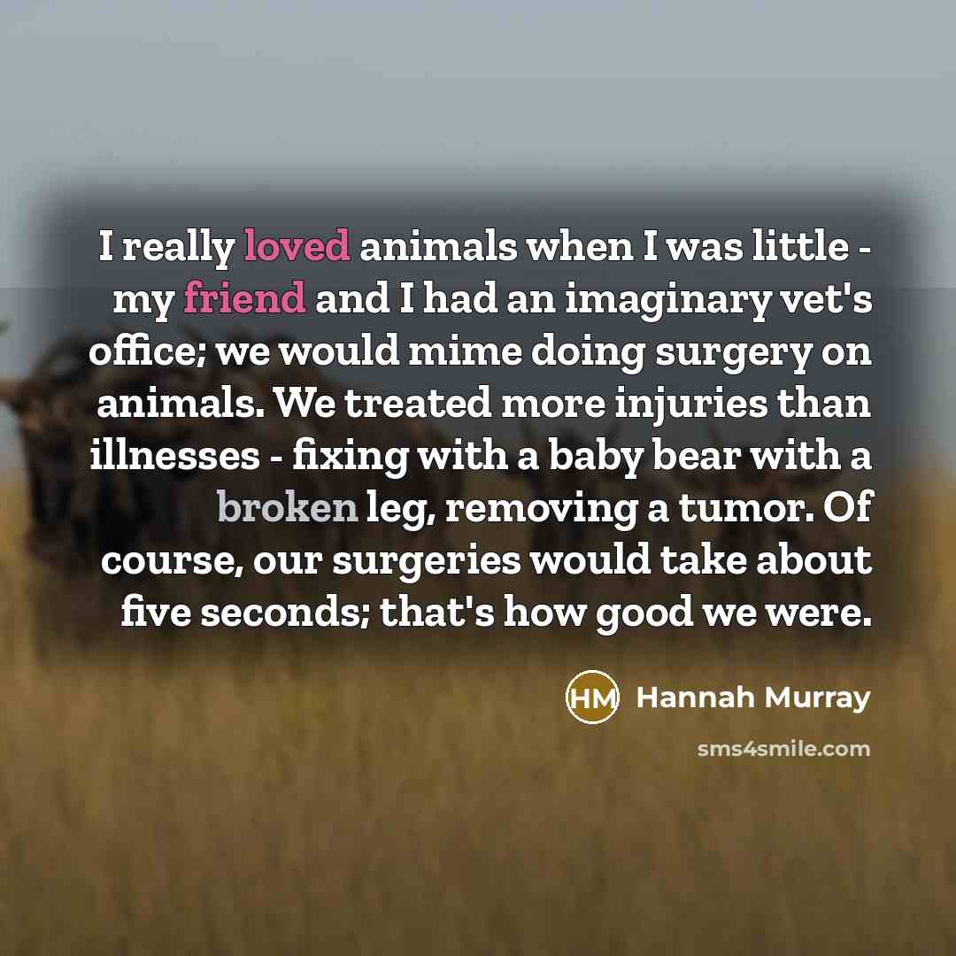 “I really loved animals when I was little - my friend and I had an imaginary vet's office; we would mime doing surgery on animals. We treated more injuries than illnesses - fixing with a baby bear with a broken leg, removing a tumor. Of course, our surgeries would take about five seconds; that's…” quote by Hannah Murray
