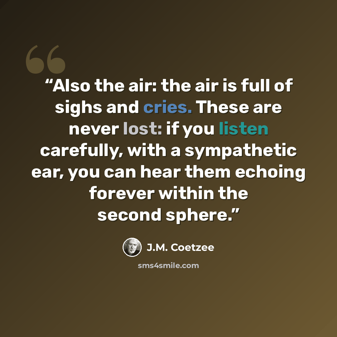 “Also the air: the air is full of sighs and cries. These are never lost: if you listen carefully, with a sympathetic ear, you can hear them echoing forever within the second sphere.” quote by J.M. Coetzee