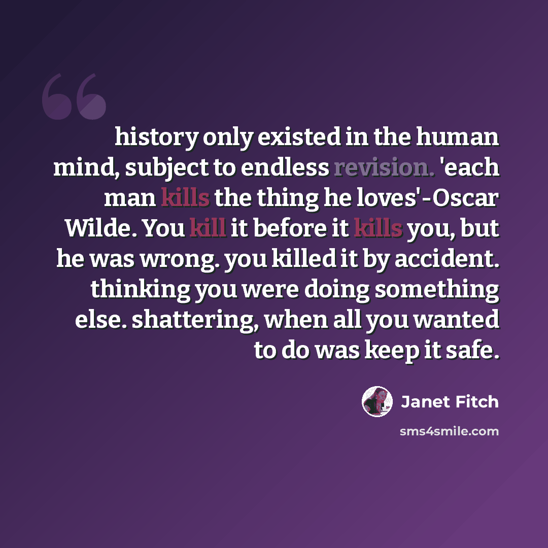 “history only existed in the human mind, subject to endless revision. 'each man kills the thing he loves'-Oscar Wilde. You kill it before it kills you, but he was wrong. you killed it by accident. thinking you were doing something else. shattering, when all you wanted to do was keep it safe.” quote by Janet Fitch