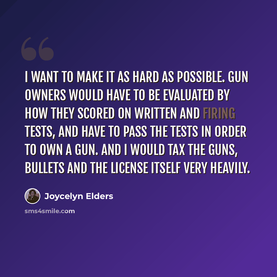 “I want to make it as hard as possible. Gun owners would have to be evaluated by how they scored on written and firing tests, and have to pass the tests in order to own a gun. And I would tax the guns, bullets and the license itself very heavily.” quote by Joycelyn Elders