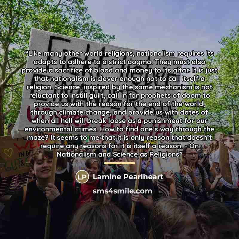 “Like many other world religions, nationalism requires its adapts to adhere to a strict dogma. They must also provide a sacrifice of blood and money to its altar. It is just that nationalism is clever enough not to call itself a religion. Science, inspired by the same mechanism is not reluctant to…” quote by Lamine Pearlheart
