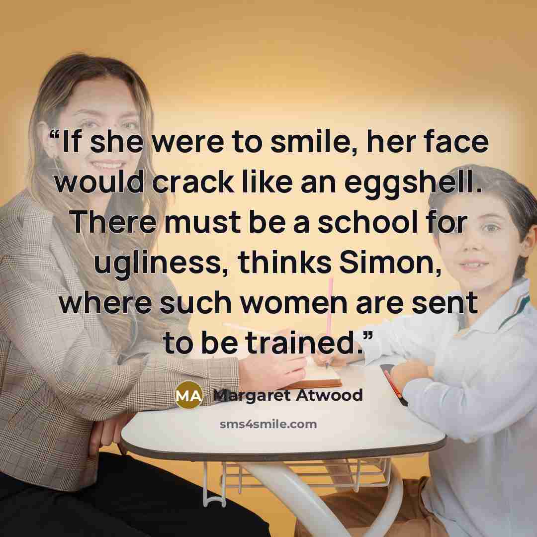 “If she were to smile, her face would crack like an eggshell. There must be a school for ugliness, thinks Simon, where such women are sent to be trained.” quote by Margaret Atwood