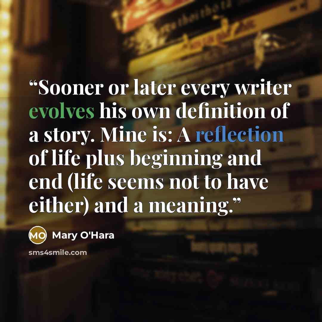 “Sooner or later every writer evolves his own definition of a story. Mine is: A reflection of life plus beginning and end (life seems not to have either) and a meaning.” quote by Mary O'Hara