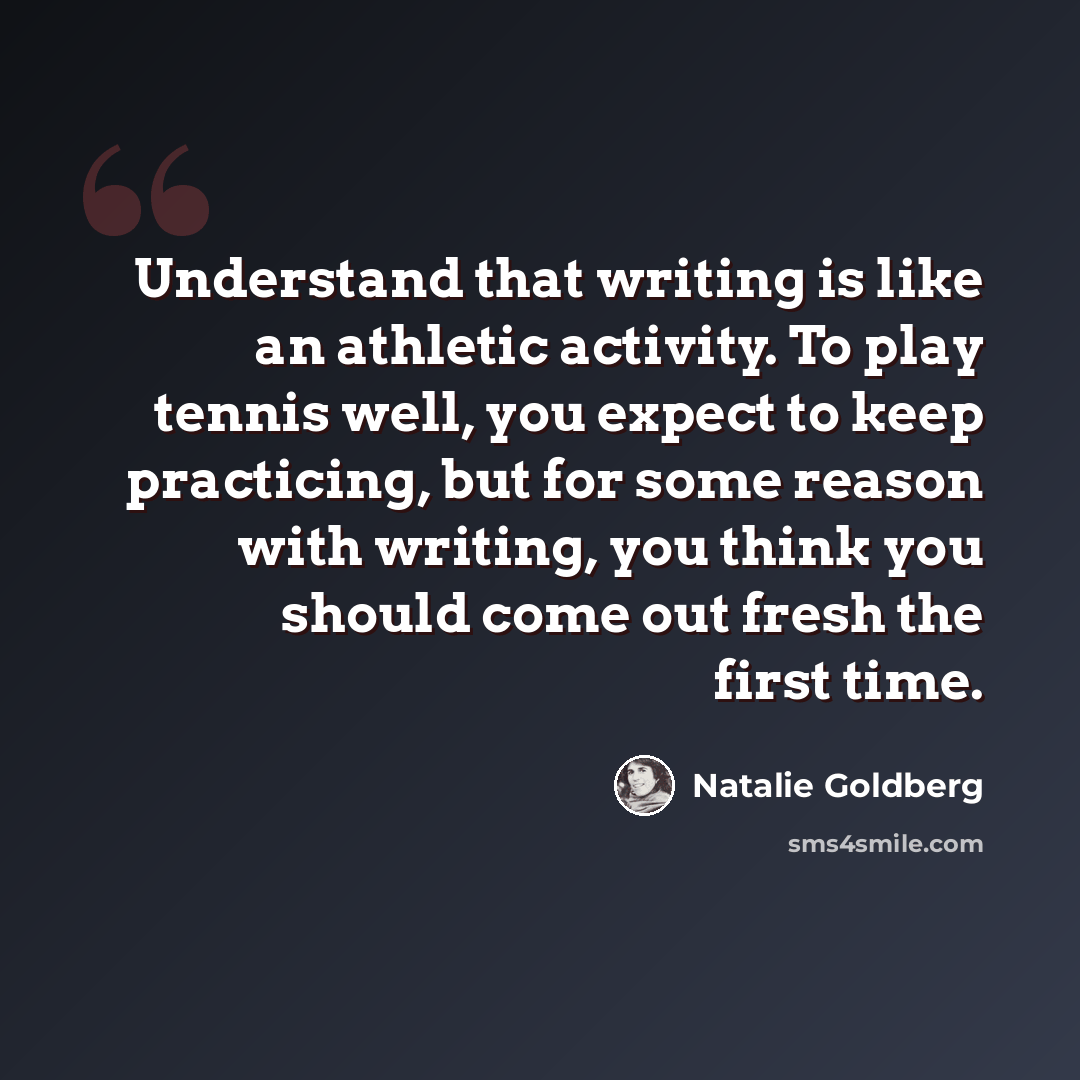 “Understand that writing is like an athletic activity. To play tennis well, you expect to keep practicing, but for some reason with writing, you think you should come out fresh the first time.” quote by Natalie Goldberg