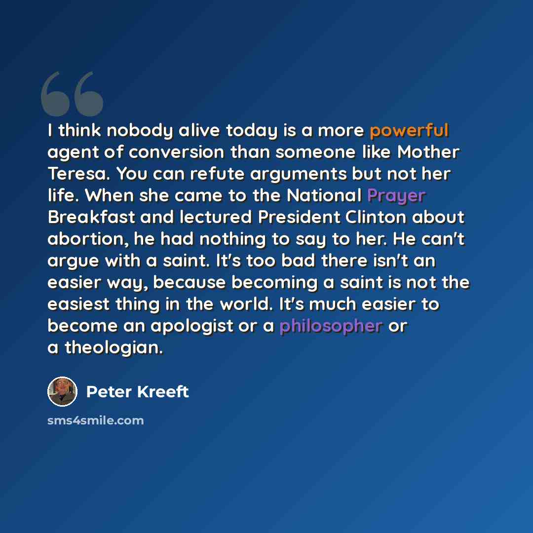 “I think nobody alive today is a more powerful agent of conversion than someone like Mother Teresa. You can refute arguments but not her life. When she came to the National Prayer Breakfast and lectured President Clinton about abortion, he had nothing to say to her. He can't argue with a saint…” quote by Peter Kreeft