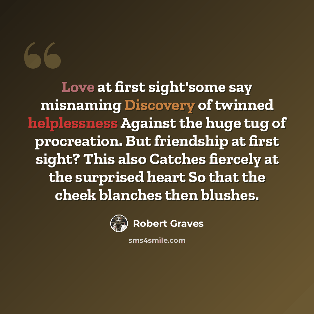 “Love at first sight'some say misnaming Discovery of twinned helplessness Against the huge tug of procreation. But friendship at first sight? This also Catches fiercely at the surprised heart So that the cheek blanches then blushes.” quote by Robert Graves