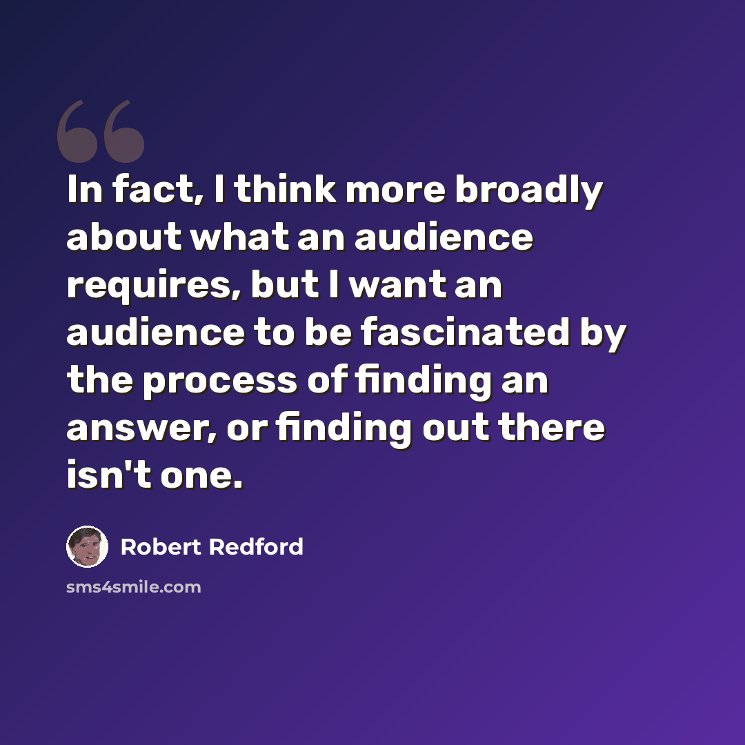 “In fact, I think more broadly about what an audience requires, but I want an audience to be fascinated by the process of finding an answer, or finding out there isn't one.” quote by Robert Redford