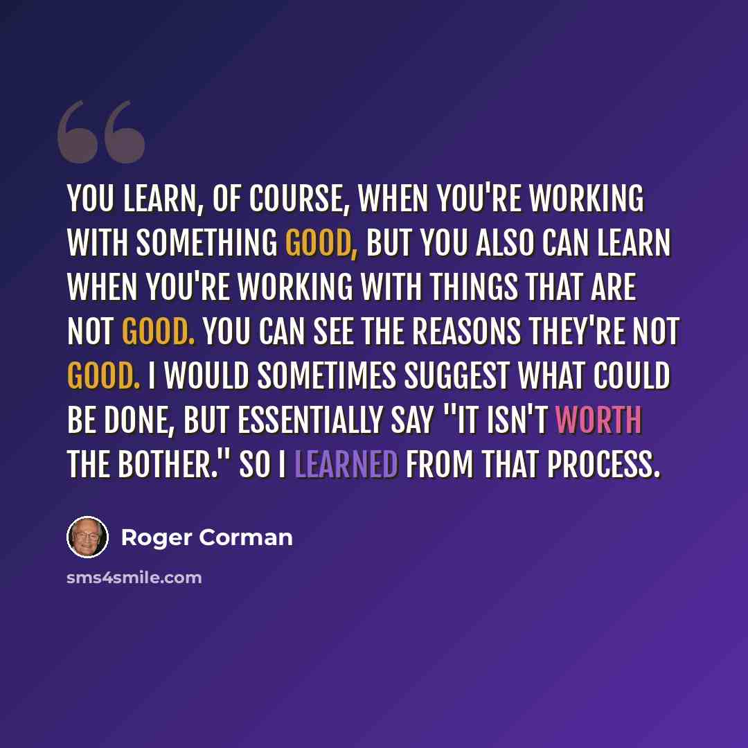 “You learn, of course, when you're working with something good, but you also can learn when you're working with things that are not good. You can see the reasons they're not good. I would sometimes suggest what could be done, but essentially say "It isn't worth the bother." So I learned from that…” quote by Roger Corman
