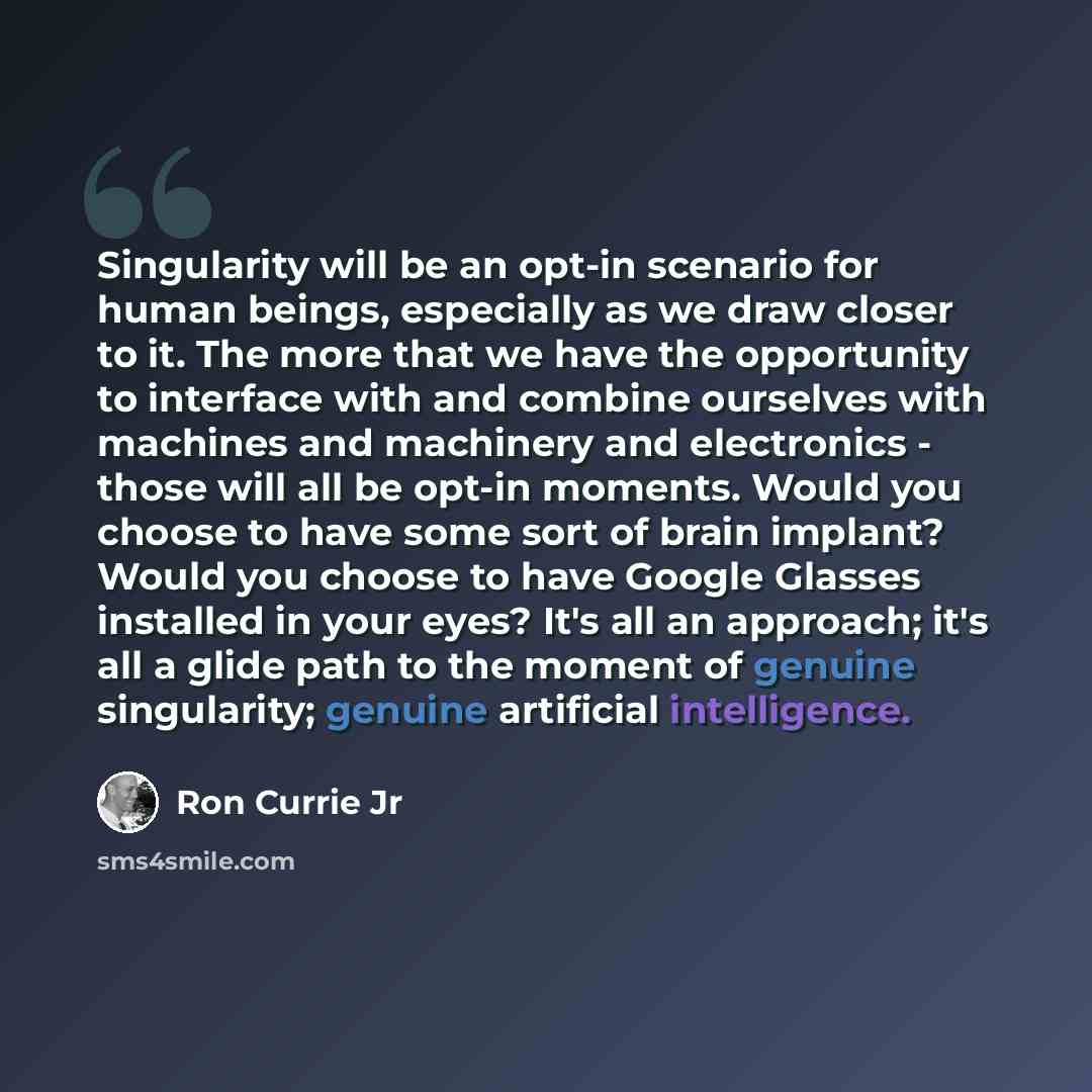“Singularity will be an opt-in scenario for human beings, especially as we draw closer to it. The more that we have the opportunity to interface with and combine ourselves with machines and machinery and electronics - those will all be opt-in moments. Would you choose to have some sort of brain…” quote by Ron Currie Jr