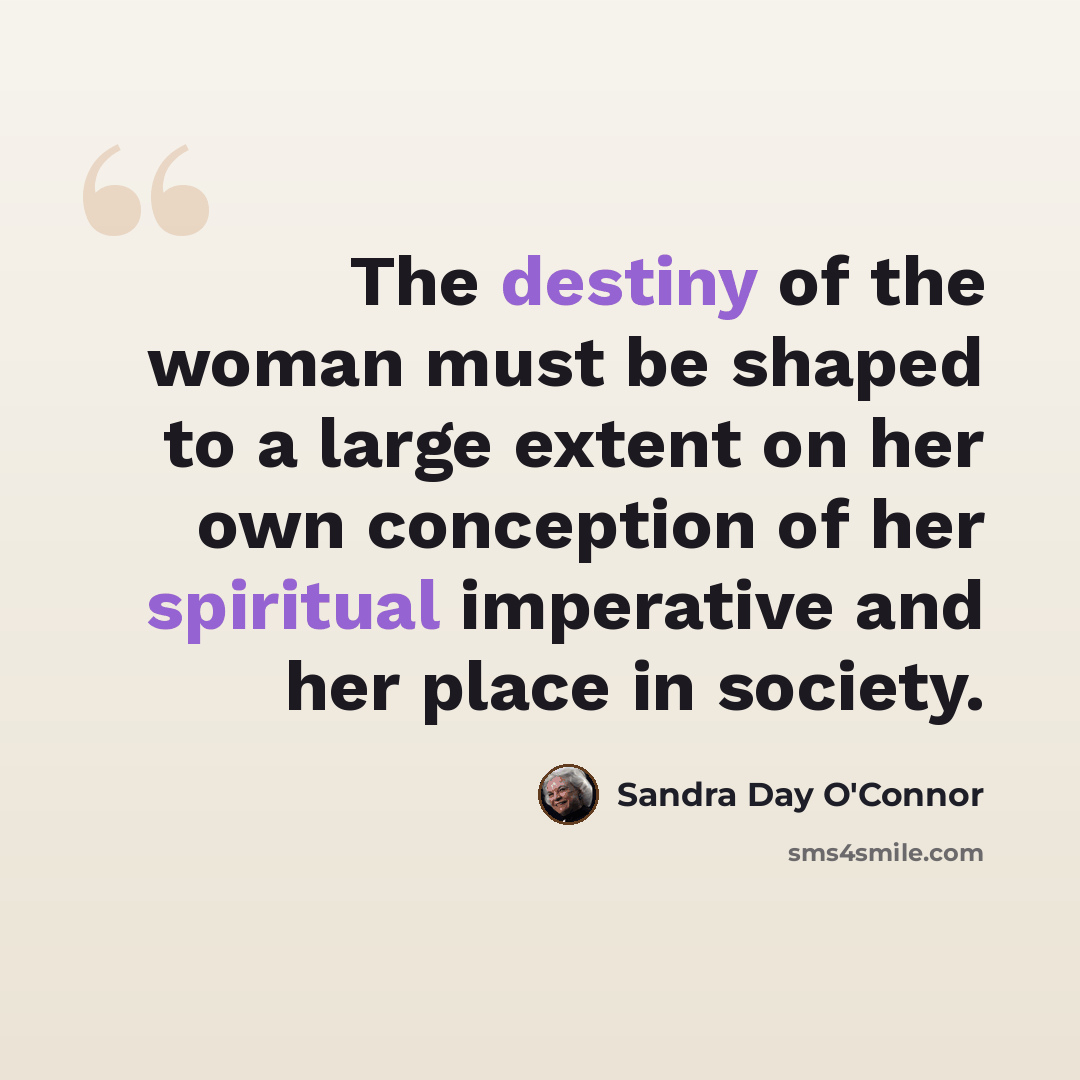 “The destiny of the woman must be shaped to a large extent on her own conception of her spiritual imperative and her place in society.” quote by Sandra Day O'Connor